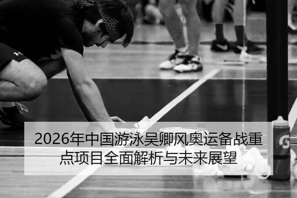 2026年中国游泳吴卿风奥运备战重点项目全面解析与未来展望