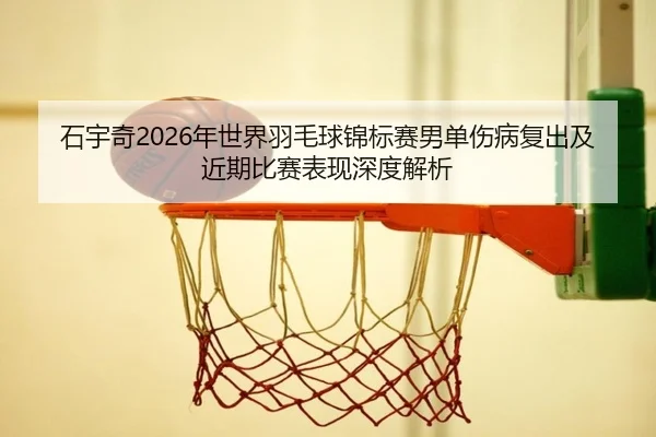 石宇奇2026年世界羽毛球锦标赛男单伤病复出及近期比赛表现深度解析